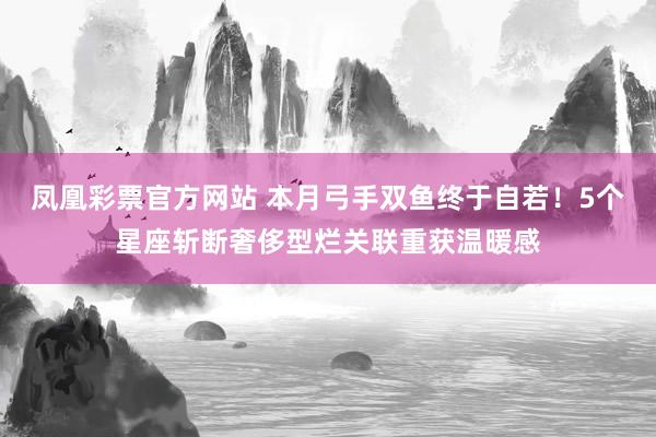 凤凰彩票官方网站 本月弓手双鱼终于自若！5个星座斩断奢侈型烂关联重获温暖感