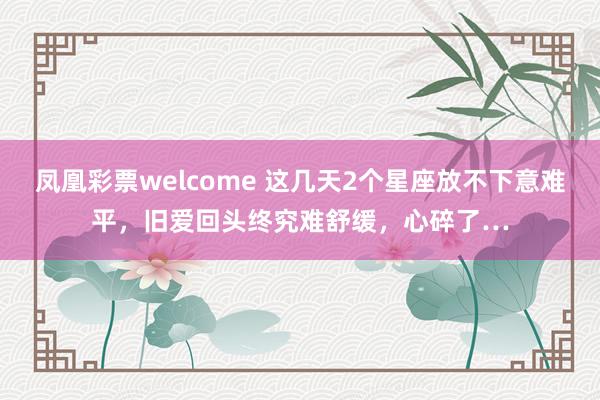凤凰彩票welcome 这几天2个星座放不下意难平，旧爱回头终究难舒缓，心碎了…