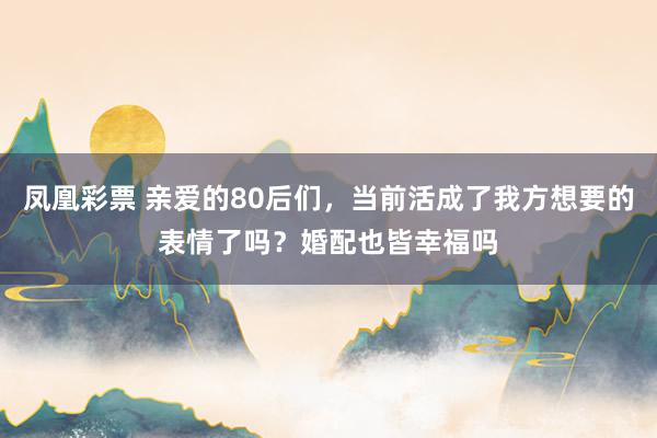 凤凰彩票 亲爱的80后们，当前活成了我方想要的表情了吗？婚配也皆幸福吗