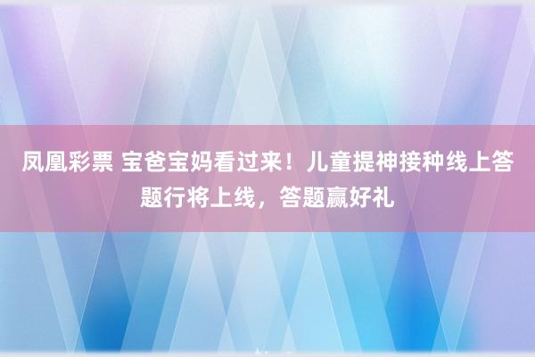 凤凰彩票 宝爸宝妈看过来！儿童提神接种线上答题行将上线，答题赢好礼