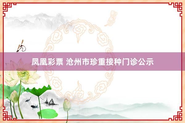 凤凰彩票 沧州市珍重接种门诊公示