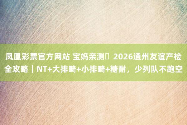 凤凰彩票官方网站 宝妈亲测️2026通州友谊产检全攻略｜NT+大排畸+小排畸+糖耐，少列队不跑空