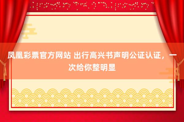 凤凰彩票官方网站 出行高兴书声明公证认证，一次给你整明显