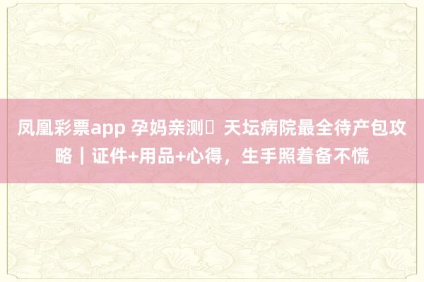 凤凰彩票app 孕妈亲测️天坛病院最全待产包攻略｜证件+用品+心得，生手照着备不慌