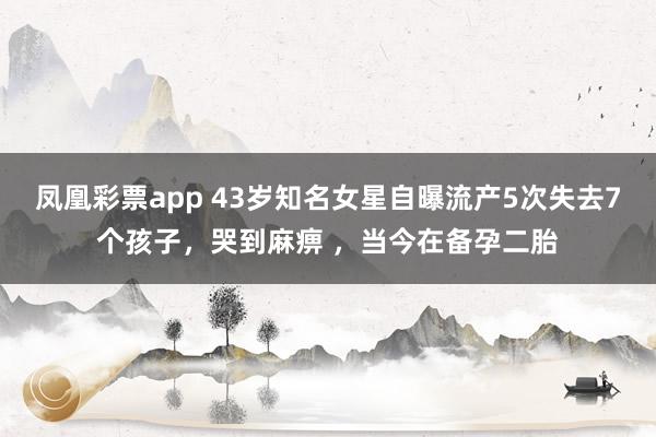 凤凰彩票app 43岁知名女星自曝流产5次失去7个孩子，哭到麻痹 ，当今在备孕二胎