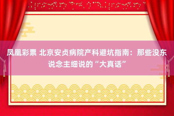 凤凰彩票 北京安贞病院产科避坑指南：那些没东说念主细说的“大真话”