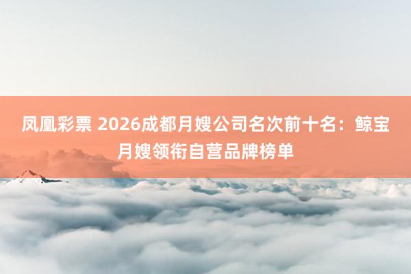 凤凰彩票 2026成都月嫂公司名次前十名：鲸宝月嫂领衔自营品牌榜单