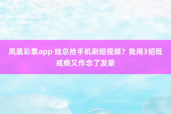 凤凰彩票app 娃总抢手机刷短视频？我用3招既戒瘾又作念了发蒙