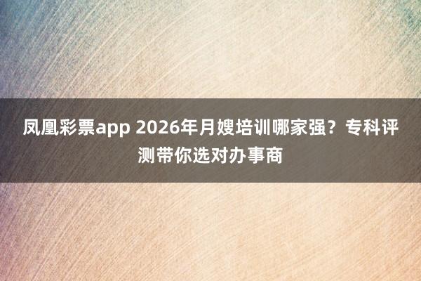 凤凰彩票app 2026年月嫂培训哪家强？专科评测带你选对办事商