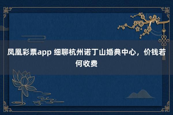 凤凰彩票app 细聊杭州诺丁山婚典中心，价钱若何收费