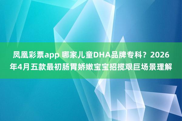 凤凰彩票app 哪家儿童DHA品牌专科？2026年4月五款最初肠胃娇嫩宝宝招揽艰巨场景理解
