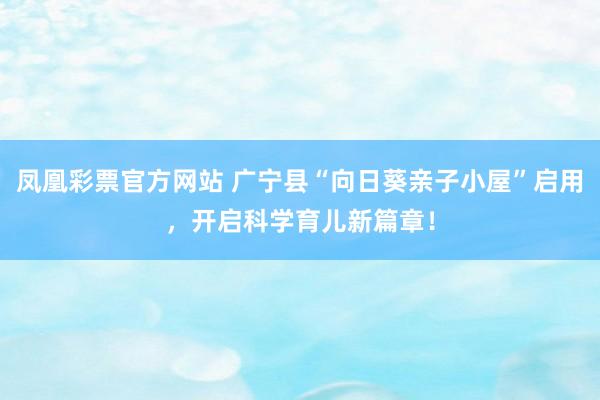 凤凰彩票官方网站 广宁县“向日葵亲子小屋”启用，开启科学育儿新篇章！