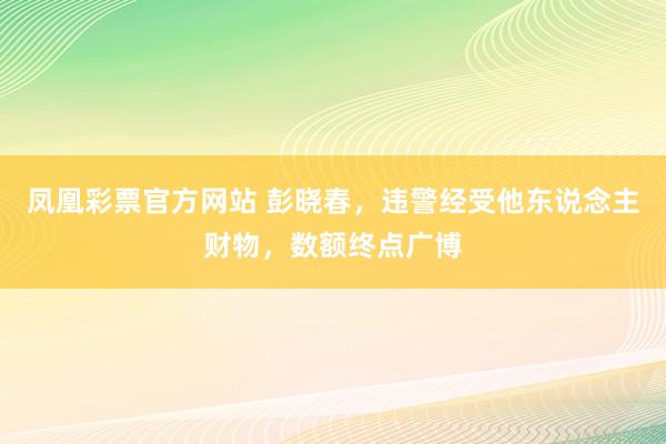 凤凰彩票官方网站 彭晓春，违警经受他东说念主财物，数额终点广博