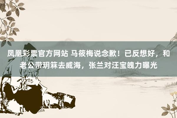 凤凰彩票官方网站 马筱梅说念歉！已反想好，和老公带玥箖去威海，张兰对汪宝魄力曝光