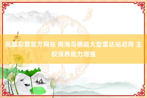 凤凰彩票官方网站 南海岛礁超大型雷达站启用 主权保养能力增强