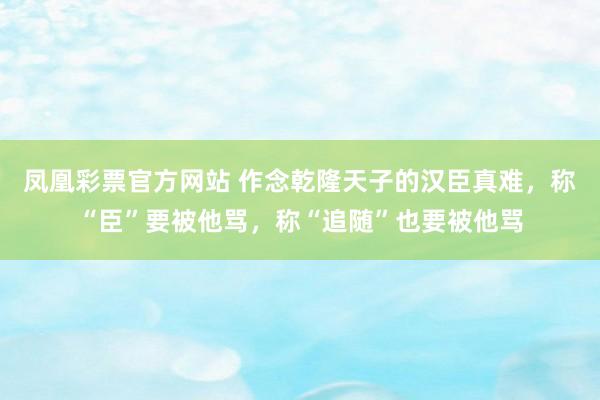 凤凰彩票官方网站 作念乾隆天子的汉臣真难，称“臣”要被他骂，称“追随”也要被他骂