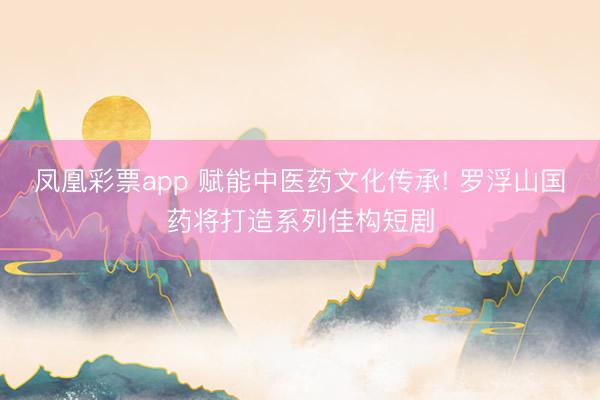 凤凰彩票app 赋能中医药文化传承! 罗浮山国药将打造系列佳构短剧