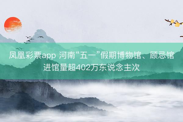 凤凰彩票app 河南“五一”假期博物馆、顾忌馆进馆量超402万东说念主次