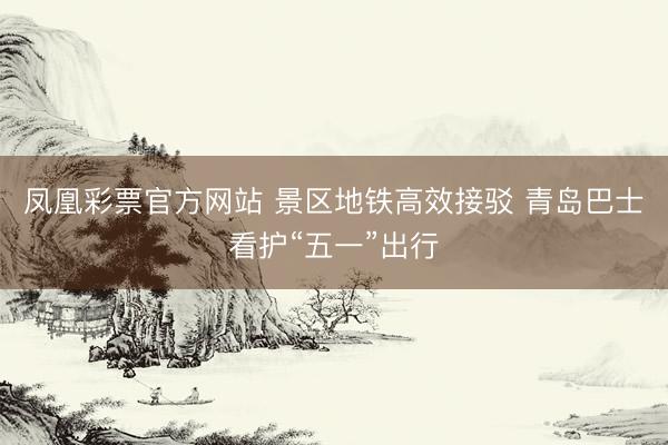 凤凰彩票官方网站 景区地铁高效接驳 青岛巴士看护“五一”出行