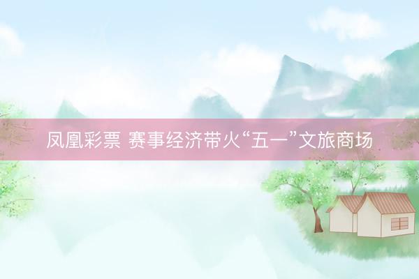 凤凰彩票 赛事经济带火“五一”文旅商场
