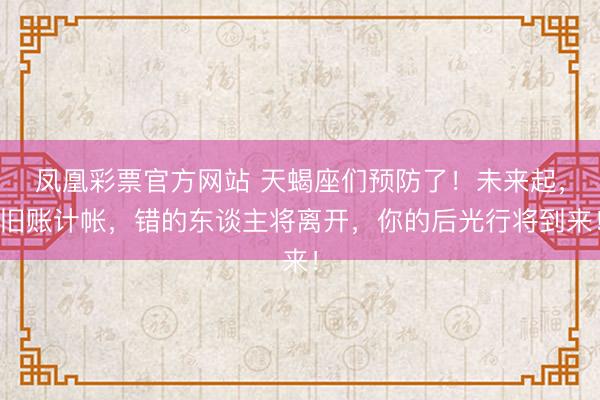 凤凰彩票官方网站 天蝎座们预防了！未来起，旧账计帐，错的东谈主将离开，你的后光行将到来！