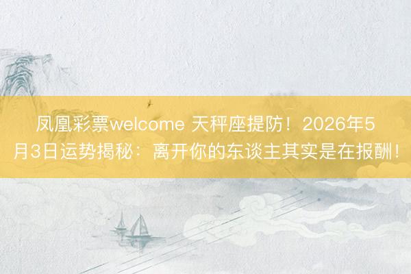 凤凰彩票welcome 天秤座提防！2026年5月3日运势揭秘：离开你的东谈主其实是在报酬！