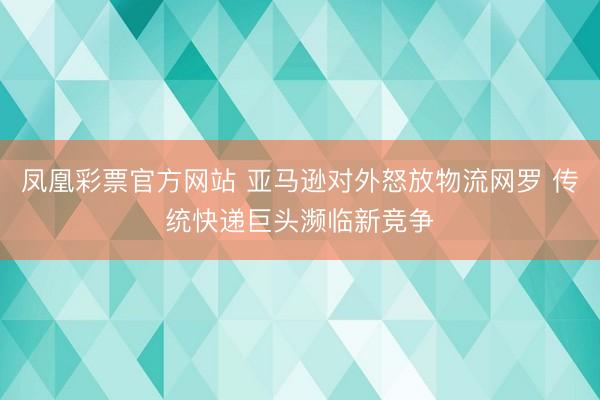 凤凰彩票官方网站 亚马逊对外怒放物流网罗 传统快递巨头濒临新竞争