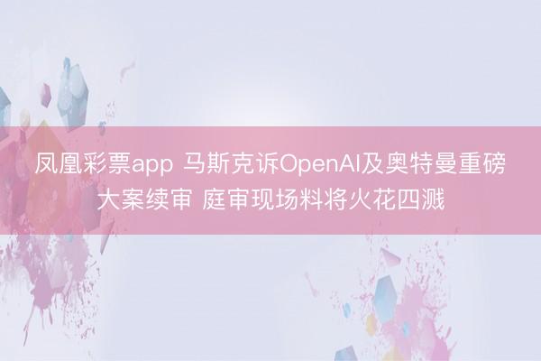 凤凰彩票app 马斯克诉OpenAI及奥特曼重磅大案续审 庭审现场料将火花四溅