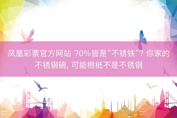 凤凰彩票官方网站 70%皆是“不锈铁”? 你家的不锈钢碗， 可能根柢不是不锈钢
