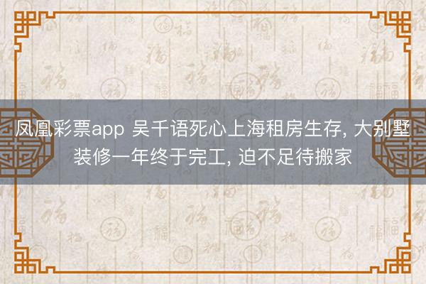 凤凰彩票app 吴千语死心上海租房生存， 大别墅装修一年终于完工，<a href=