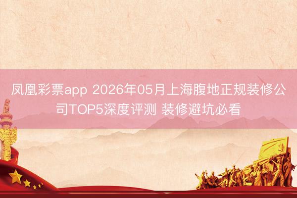 凤凰彩票app 2026年05月上海腹地正规装修公司TOP5深度评测 装修避坑必看