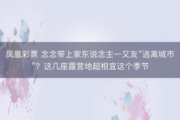 凤凰彩票 念念带上家东说念主一又友“逃离城市”？这几座露营地超相宜这个季节
