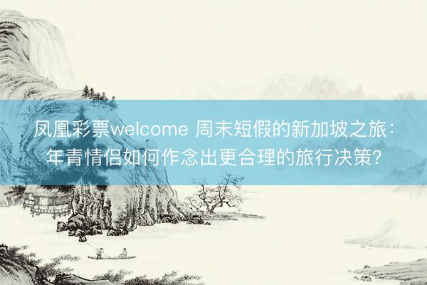 凤凰彩票welcome 周末短假的新加坡之旅：年青情侣如何作念出更合理的旅行决策？