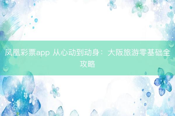 凤凰彩票app 从心动到动身：大阪旅游零基础全攻略